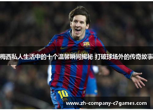 梅西私人生活中的十个温馨瞬间揭秘 打破球场外的传奇故事